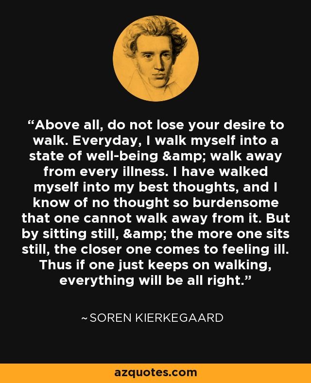 Above all, do not lose your desire to walk. Everyday, I walk myself into a state of well-being & walk away from every illness. I have walked myself into my best thoughts, and I know of no thought so burdensome that one cannot walk away from it. But by sitting still, & the more one sits still, the closer one comes to feeling ill. Thus if one just keeps on walking, everything will be all right. - Soren Kierkegaard Someone Walks Into Your Life Quotes, When Someone Walks Out Of Your Life, A Walk To Remember Quotes, Quotes Walking, Walk Everyday, Az Quotes, Soren Kierkegaard Quotes, Kierkegaard Quotes, Deep Conversation Topics