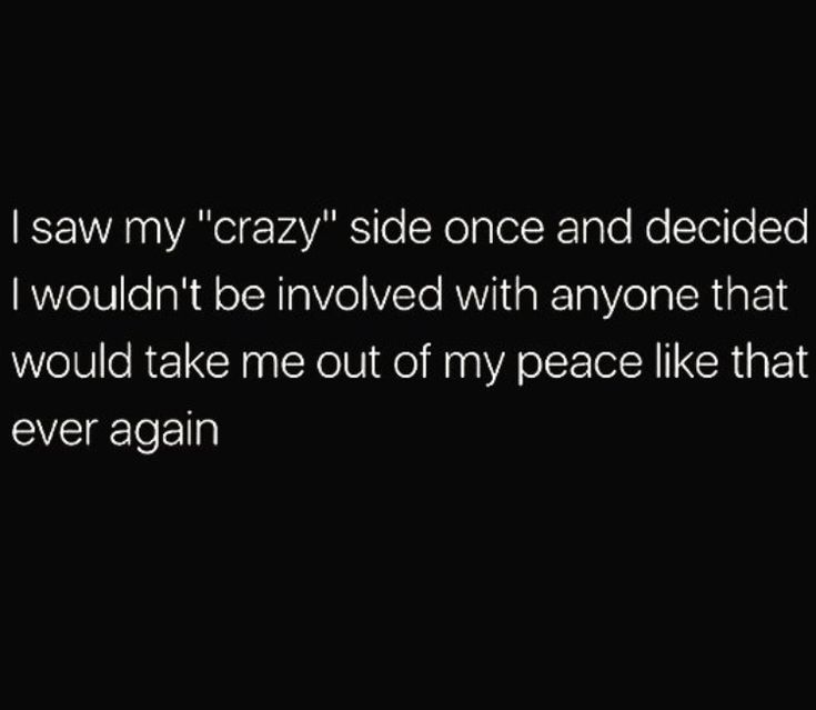 i saw my crazy side once and decided to say i wouldn't be involved with anyone that they would take me out of my peace like that ever again