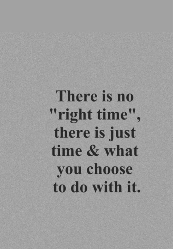 there is no right time, there is just time and what you choose to do with it