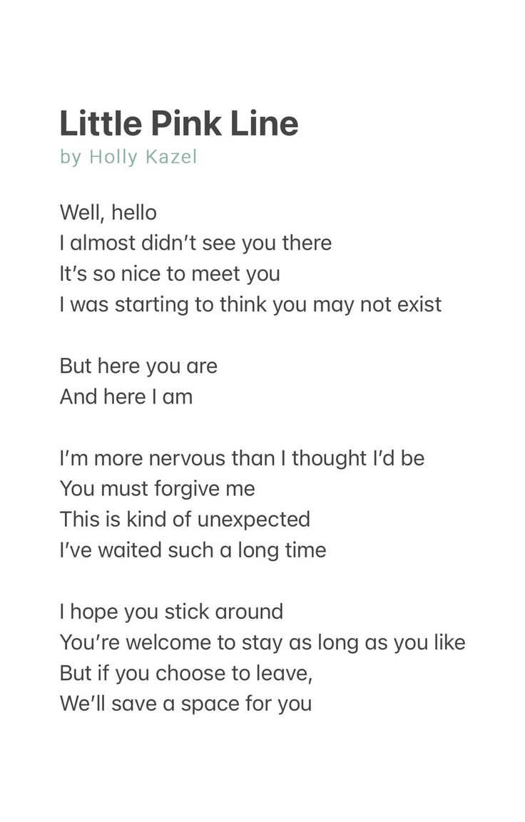 Little Pink Line by Holly Kazel

Well, hello
I almost didn’t see you there
It’s so nice to meet you
I was starting to think you may not exist

But here you are
And here I am

I’m more nervous than I thought I’d be
You must forgive me
This is kind of unexpected
I’ve waited such a long time

I hope you stick around
You’re welcome to stay as long as you like
But if you choose to leave, 
We’ll save a space for you Pregnancy Struggles Quotes, Pregnancy Poem, Pregnancy Struggles, Struggle Quotes, Pregnancy Loss, Got To Be, A Poem, Forgive Me, Baby Fever