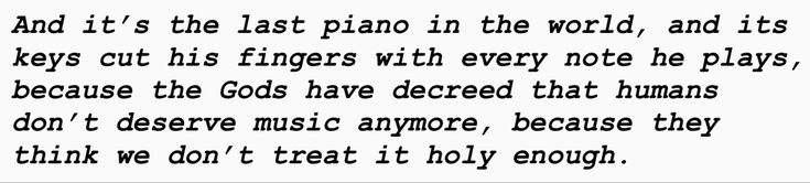 And it’s the last piano in the world, and its
keys cut his fingers with every note he plays,
because the Gods have decreed that humans
don’t deserve music anymore, because they
think we don’t treat it holy enough. Ghost Quartet, Ghost Lyrics, Ghost Band Astethic, Funny Ghost Bc Memes, Ghost Band Memes, Musical Theatre, Ghost, Poetry, Me Quotes