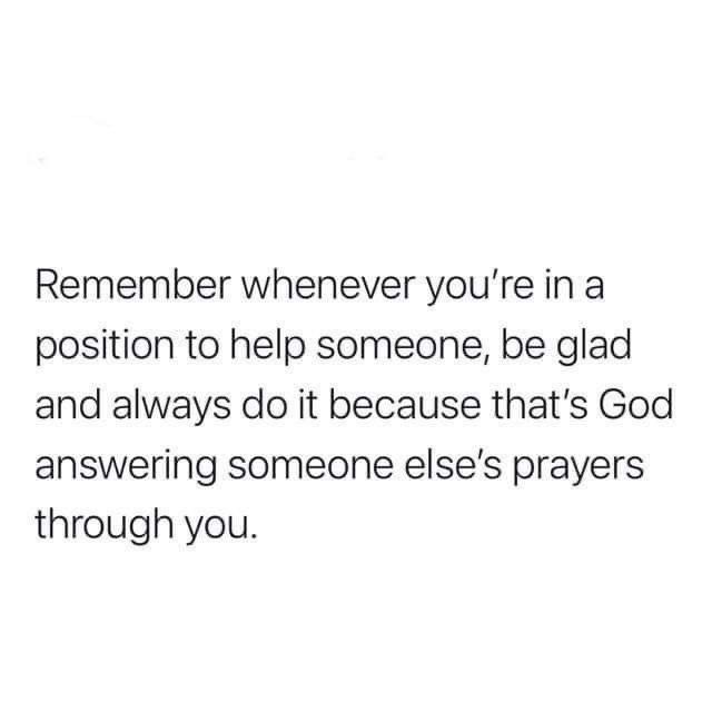 a white background with the words remember whenever you're in a position to help someone, be glad and always do it because that's god answering someone else's prayer through you