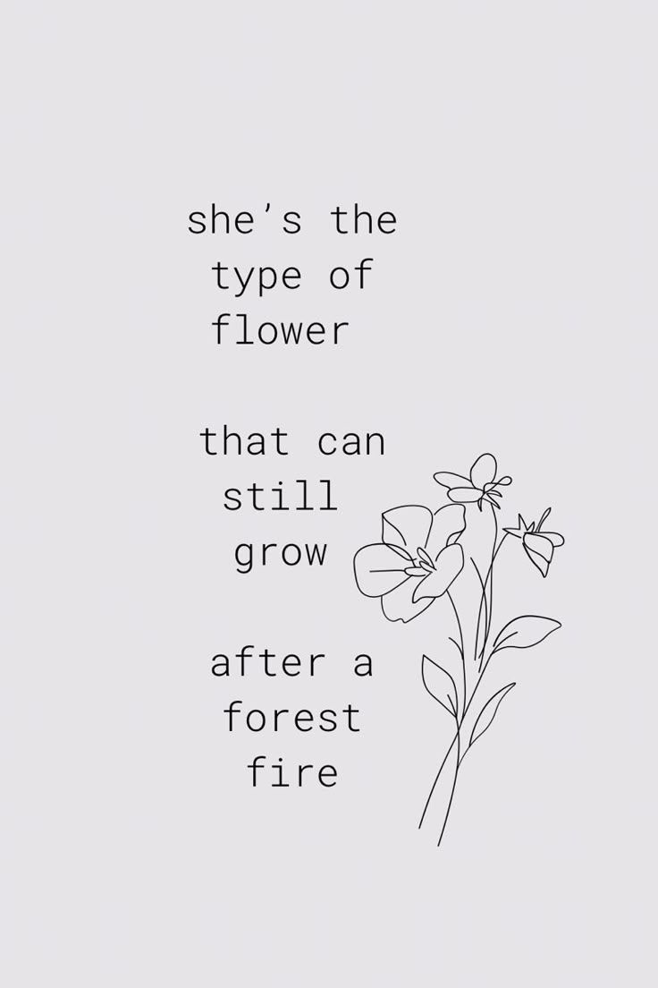 a black and white photo with the words she's the type of flower that can still grow after a forest fire