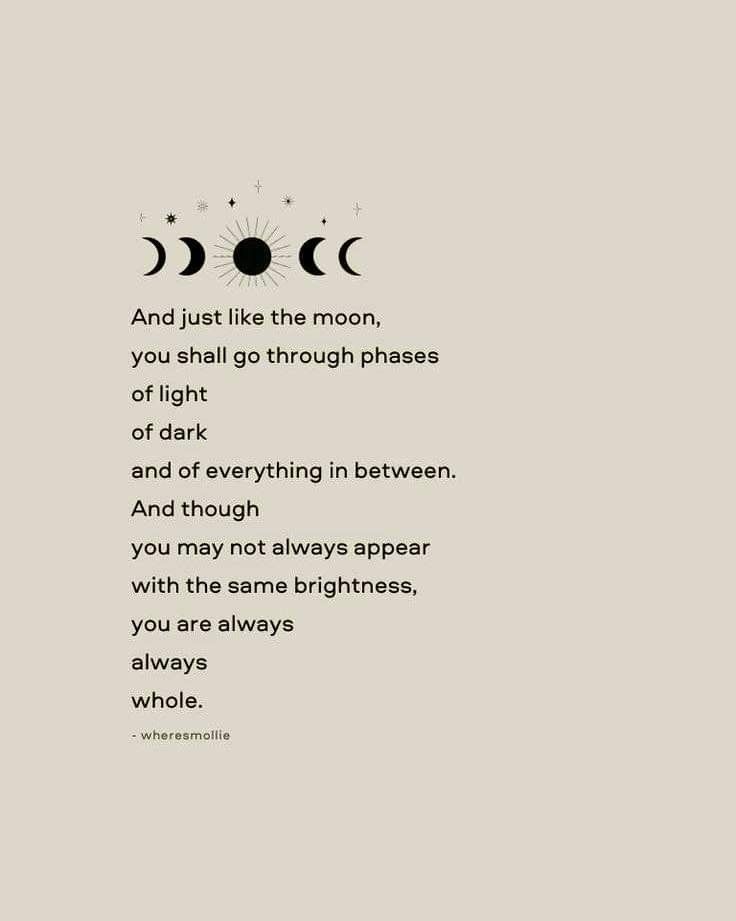 And just like the moon, you shall go through phases of light of dark and of everything in between. And though you may not always appear with the same brightness, you are always always whole. The Moon And The Stars Tried Their Best, And Just Like The Moon Quotes, She Is The Moon Quotes, And Just Like The Moon, And Just Like The Moon We Must Go Through Phases, You Are My Moon Quotes, Be Like The Moon Quote, Like The Moon We Must Go Through Phases, Just Like The Moon I Go Through Phases