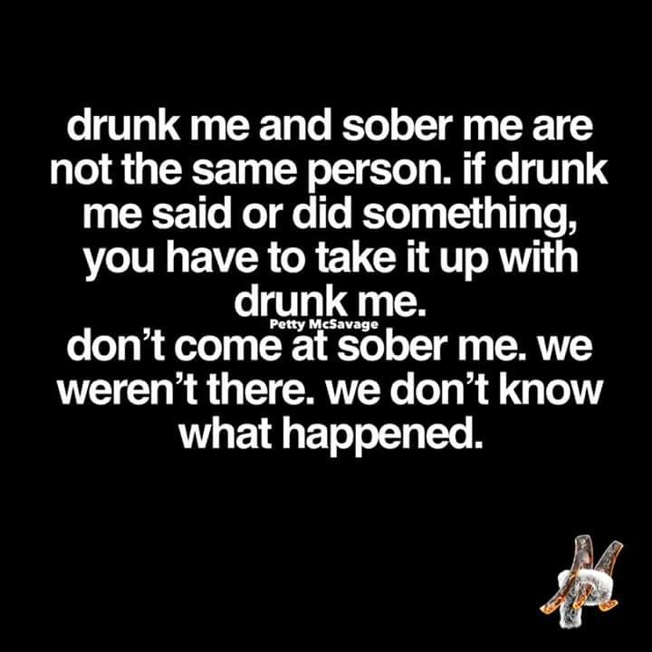 drunk me and sober me are not the same person.  if drunk me said or did something, you have to take it up with drunk me.  don't come at sober me.  we weren't there.  we don't know what happened. Quotes For Adults, Sarcastic Comebacks, Alcohol Humor, Drinking Quotes, Memes Sarcastic, Drinking Humor, Chuck Norris, Memes Humor, Carne Asada