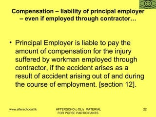 Compensation – liability of principal employer – even if employed through contractor… Principal Employer is liable to pay the amount of compensation for the injury suffered by workman employed through contractor, if the accident arises as a result of accident arising out of and during the course of employment. [section 12].  