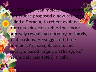 • In 1990 American molecular biologist
  Carl Woese proposed a new category,
  called a Domain, to reflect evidence
  from nucleic acid studies that more
  precisely reveal evolutionary, or family,
  relationships. He suggested three
  domains, Archaea, Bacteria, and
  Eucarya, based largely on the type of
  ribonucleic acid (RNA) in cells.
 