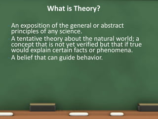 What is Theory?

• An exposition of the general or abstract
  principles of any science.
• A tentative theory about the natural world; a
  concept that is not yet verified but that if true
  would explain certain facts or phenomena.
• A belief that can guide behavior.
 