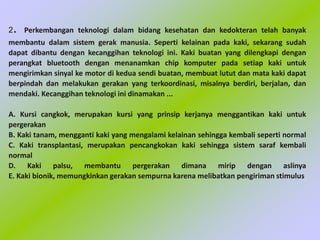 2. Perkembangan teknologi dalam bidang kesehatan dan kedokteran telah banyak
membantu dalam sistem gerak manusia. Seperti kelainan pada kaki, sekarang sudah
dapat dibantu dengan kecanggihan teknologi ini. Kaki buatan yang dilengkapi dengan
perangkat bluetooth dengan menanamkan chip komputer pada setiap kaki untuk
mengirimkan sinyal ke motor di kedua sendi buatan, membuat lutut dan mata kaki dapat
berpindah dan melakukan gerakan yang terkoordinasi, misalnya berdiri, berjalan, dan
mendaki. Kecanggihan teknologi ini dinamakan ...
A. Kursi cangkok, merupakan kursi yang prinsip kerjanya menggantikan kaki untuk
pergerakan
B. Kaki tanam, mengganti kaki yang mengalami kelainan sehingga kembali seperti normal
C. Kaki transplantasi, merupakan pencangkokan kaki sehingga sistem saraf kembali
normal
D. Kaki palsu, membantu pergerakan dimana mirip dengan aslinya
E. Kaki bionik, memungkinkan gerakan sempurna karena melibatkan pengiriman stimulus
 