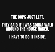 the cops just left they said if i was gonna walk around the house naked , i have to do it inside