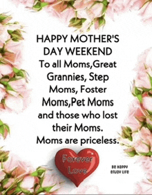 happy mother 's day weekend to all moms great grannies step moms foster moms pet moms and those who lost their moms mom are priceless forever love