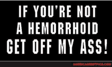 if you 're not a hemorrhoid get off my ass !