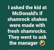 i asked the kid at mcdonald 's if shamrock shakes were made with fresh shamrocks . they went to ask the manager