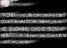 a black and white image with the words friend no dude dont smoke that that 's the weed that makes you evil