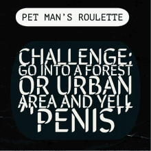 pet man 's roulette challenge go into a forest or urban area and yell penis on a black background