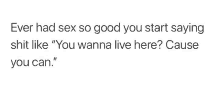 ever had sex so good you start saying shit like `` you wanna live here ? cause you can '' .