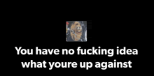 a black background with a picture of a dog and the words `` you have no fucking idea what youre up against ''