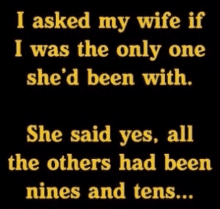 i asked my wife if i was the only one she d been with she said yes all the others had been nines and tens