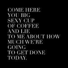 a black and white poster with the words come here you big sexy cup of coffee and lie to me about how much we 're going to get done today