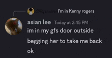 asian lee today at 2:45 pm im in my gf 's door outside begging her to take me back ok .