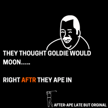 they thought goldie would moon right aftr they ape in after ape late but original