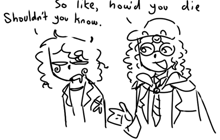a black and white drawing of two people talking with the words so like howd you die shouldn 't you know