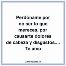 perdoname por no ser lo que mereces , por causarte dolores de cabeza y disgustos ... te amo .