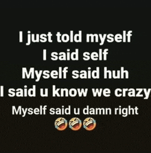 i just told myself i said self myself said huh i said u know we crazy myself said u damn right ..