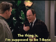 two men are talking and one of them says the thing is i 'm supposed to be t bone