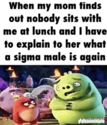 when my mom finds out nobody sits with me at lunch and i have to explain to her what a sigma male is .