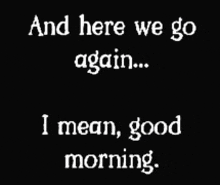 a black and white sign that says and here we go again i mean good morning