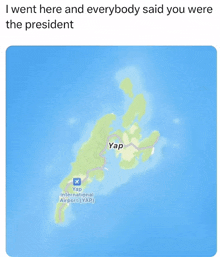 a map shows a small island called yap and says ' i went here and everybody said you were the president '