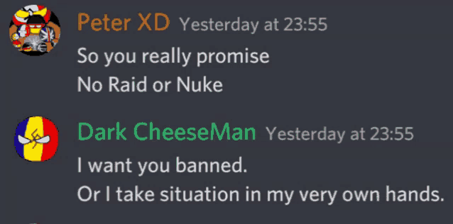 peter xd yesterday at 23:55 so you really promise no raid or nuke dark cheeseman yesterday at 23:55 i want you banned