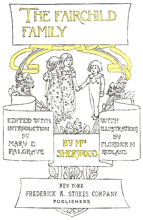 THE FAIRCHILD FAMILY BY Mrs SHERWOOD - EDITED WITH INTRODUCTION BY
MARY E PALGRAVE - WITH ILLUSTRATIONS BY FLORENCE M RUDLAND - NEW YORK
FREDERICK A. STOKES COMPANY PUBLISHERS